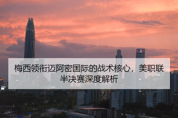 梅西领衔迈阿密国际的战术核心，美职联半决赛深度解析
