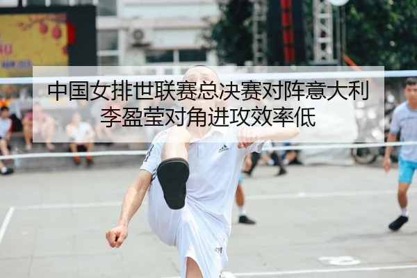 中国女排世联赛总决赛对阵意大利 李盈莹对角进攻效率低