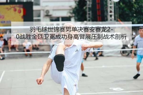 羽毛球世锦赛男单决赛安赛龙2-0战胜金廷卫冕成功身高臂展压制战术剖析