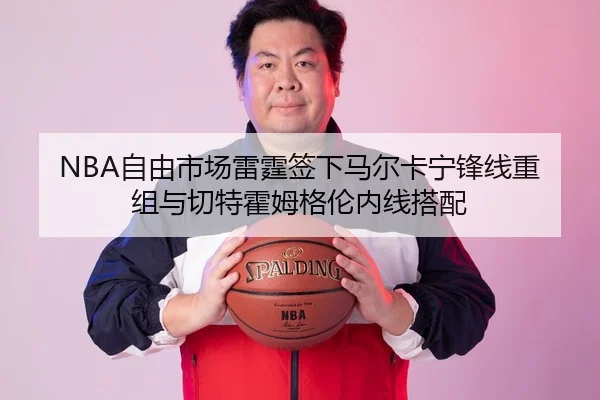 NBA自由市场雷霆签下马尔卡宁锋线重组与切特霍姆格伦内线搭配