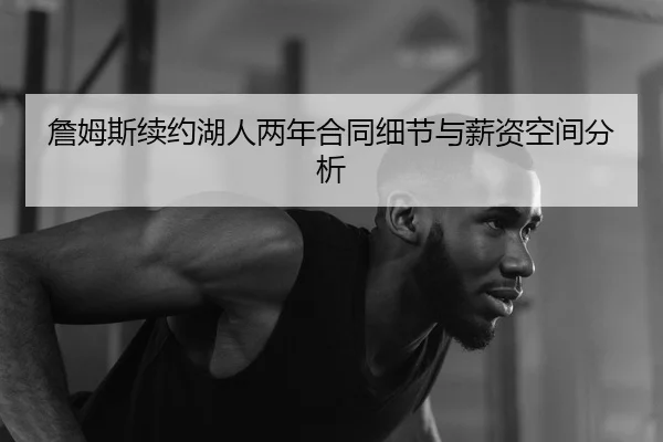 詹姆斯续约湖人两年合同细节与薪资空间分析