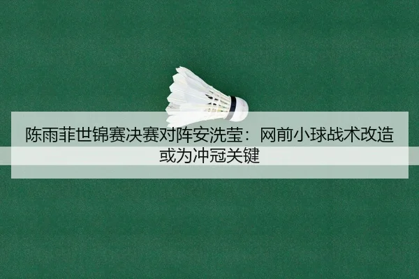 陈雨菲世锦赛决赛对阵安洗莹：网前小球战术改造或为冲冠关键