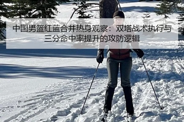 中国男篮红蓝合并热身观察：双塔战术执行与三分命中率提升的攻防逻辑