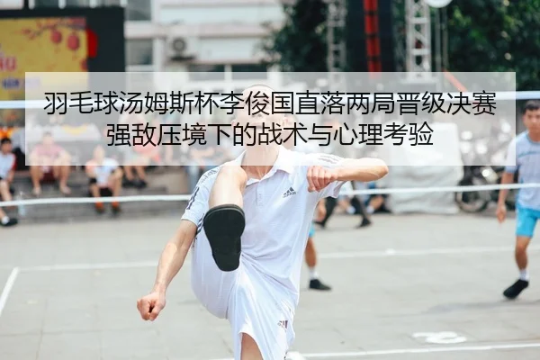 羽毛球汤姆斯杯李俊国直落两局晋级决赛 强敌压境下的战术与心理考验